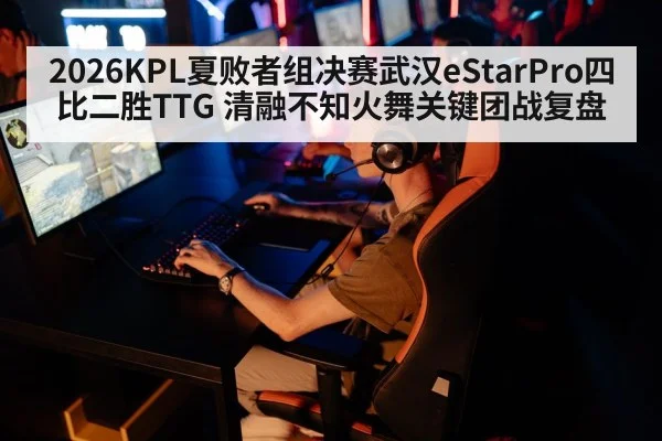 2026KPL夏败者组决赛武汉eStarPro四比二胜TTG 清融不知火舞关键团战复盘